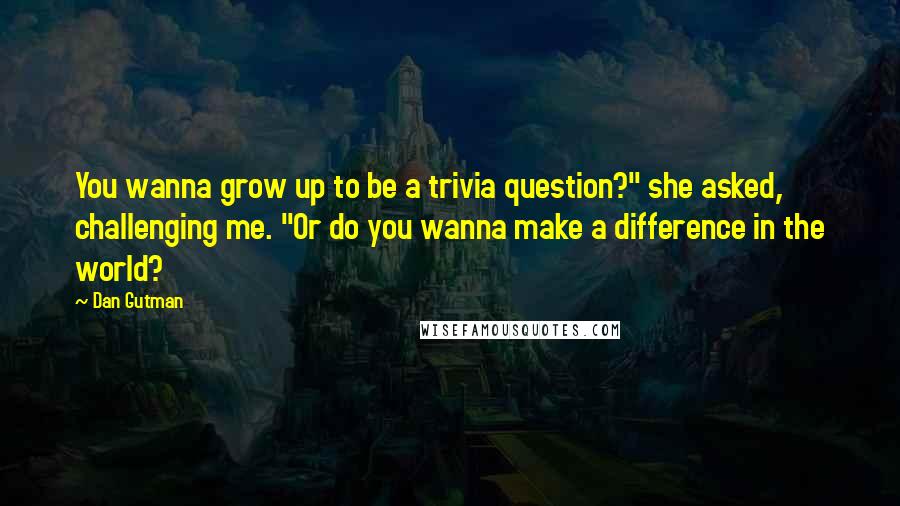 Dan Gutman Quotes: You wanna grow up to be a trivia question?" she asked, challenging me. "Or do you wanna make a difference in the world?