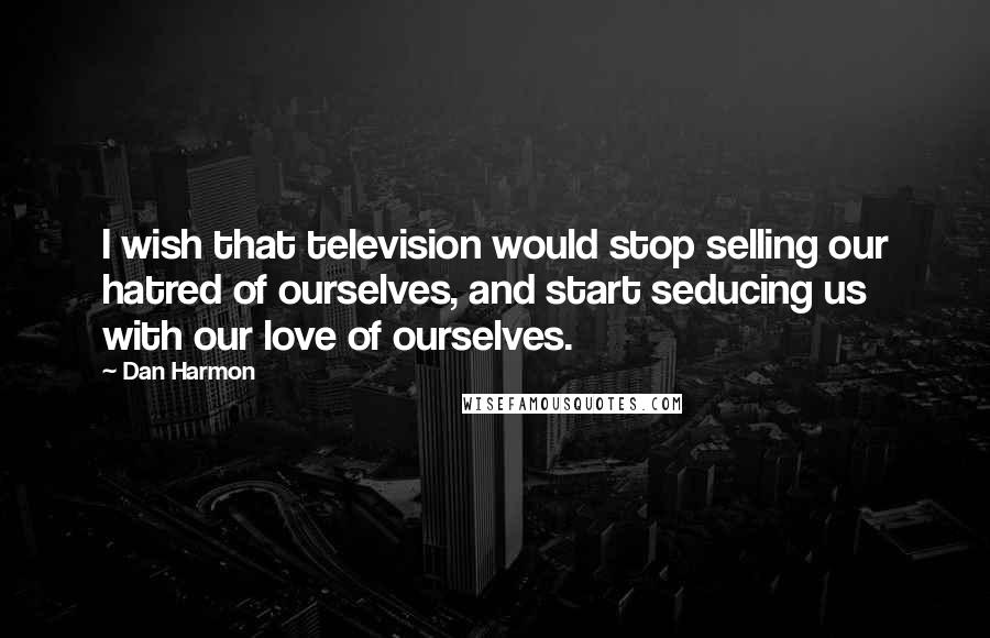 Dan Harmon Quotes: I wish that television would stop selling our hatred of ourselves, and start seducing us with our love of ourselves.