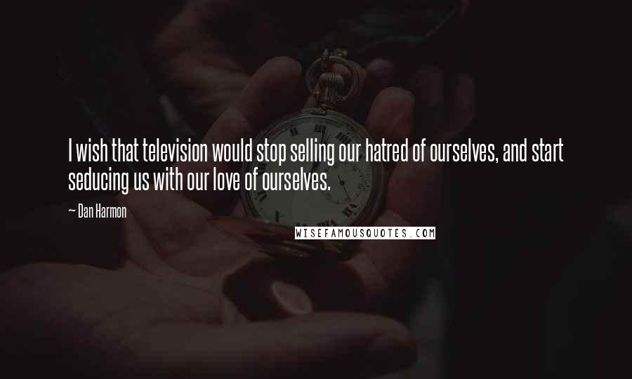 Dan Harmon Quotes: I wish that television would stop selling our hatred of ourselves, and start seducing us with our love of ourselves.