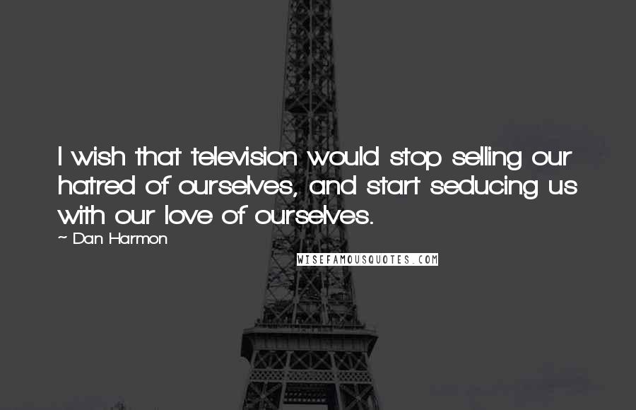 Dan Harmon Quotes: I wish that television would stop selling our hatred of ourselves, and start seducing us with our love of ourselves.