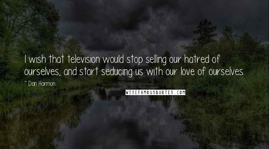 Dan Harmon Quotes: I wish that television would stop selling our hatred of ourselves, and start seducing us with our love of ourselves.