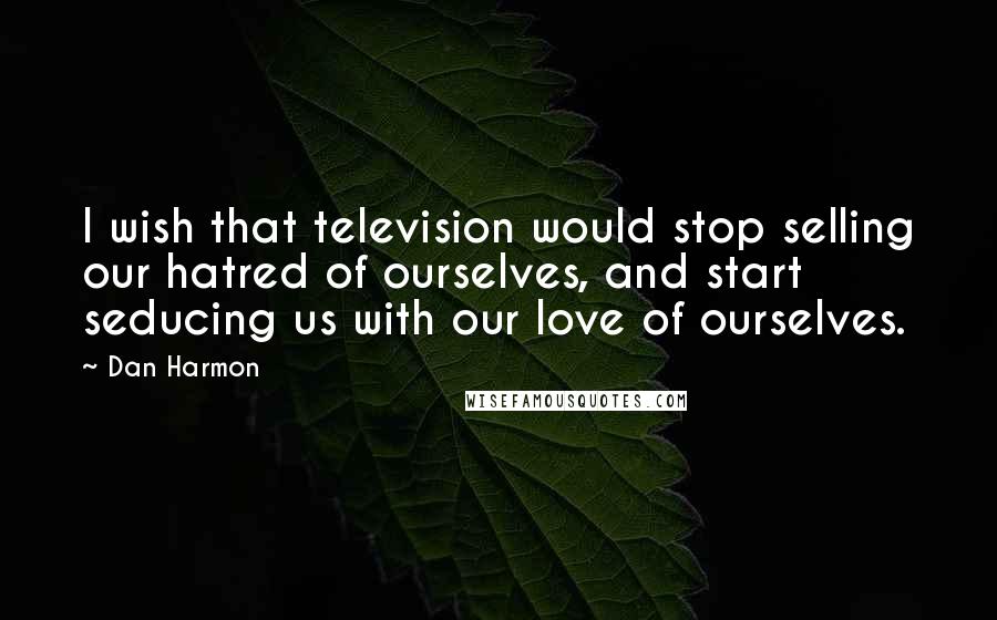 Dan Harmon Quotes: I wish that television would stop selling our hatred of ourselves, and start seducing us with our love of ourselves.