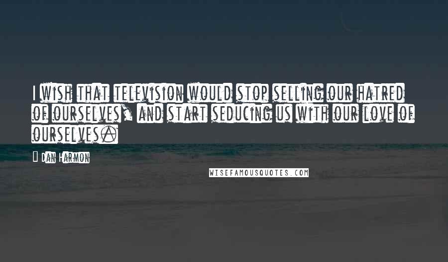 Dan Harmon Quotes: I wish that television would stop selling our hatred of ourselves, and start seducing us with our love of ourselves.