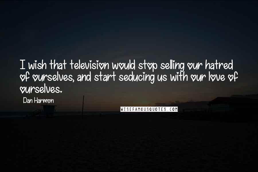 Dan Harmon Quotes: I wish that television would stop selling our hatred of ourselves, and start seducing us with our love of ourselves.