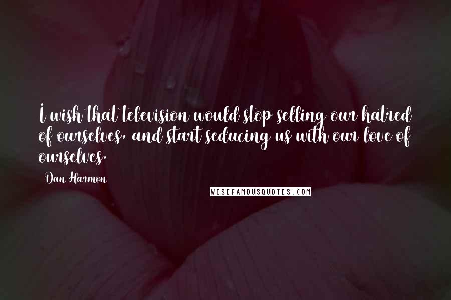 Dan Harmon Quotes: I wish that television would stop selling our hatred of ourselves, and start seducing us with our love of ourselves.