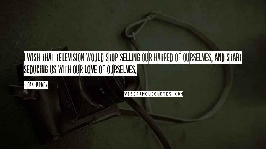 Dan Harmon Quotes: I wish that television would stop selling our hatred of ourselves, and start seducing us with our love of ourselves.