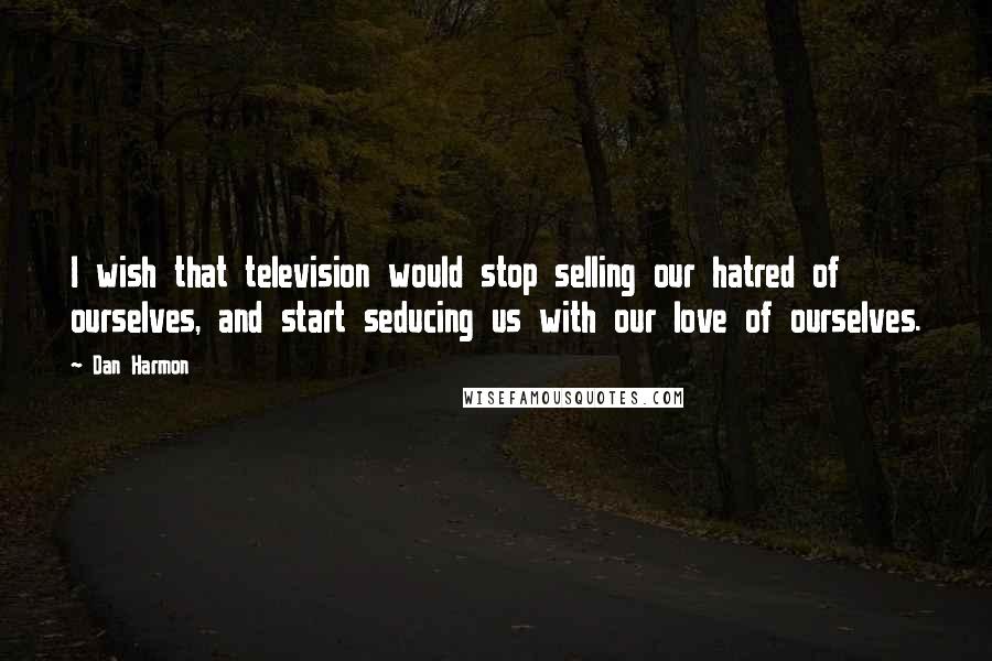 Dan Harmon Quotes: I wish that television would stop selling our hatred of ourselves, and start seducing us with our love of ourselves.