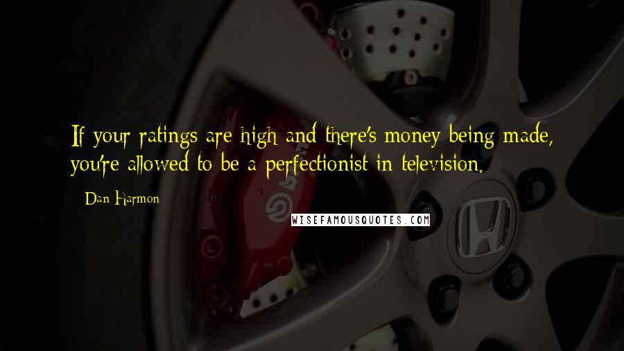 Dan Harmon Quotes: If your ratings are high and there's money being made, you're allowed to be a perfectionist in television.