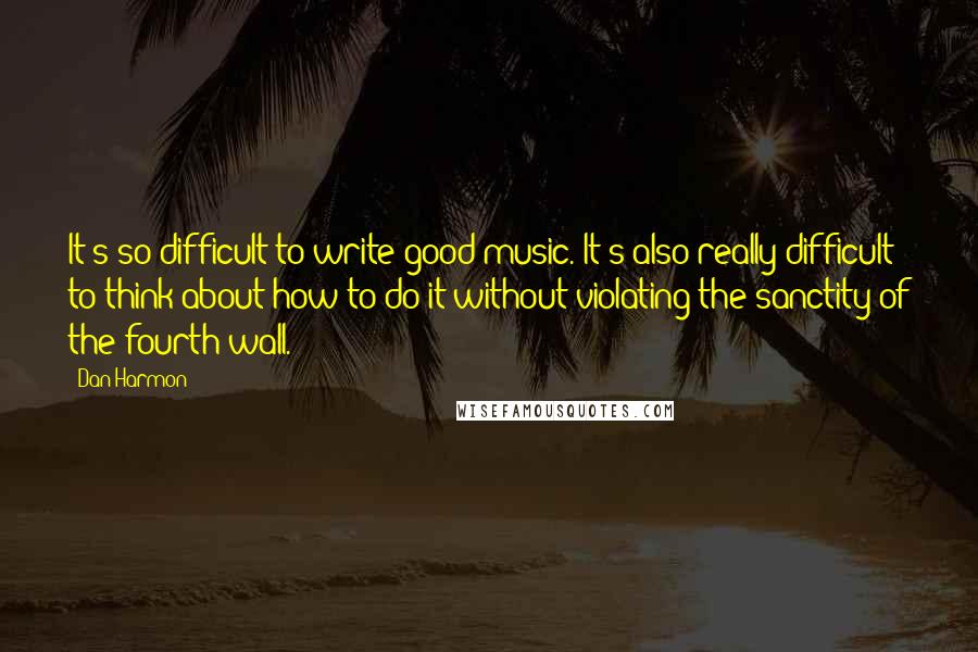 Dan Harmon Quotes: It's so difficult to write good music. It's also really difficult to think about how to do it without violating the sanctity of the fourth wall.