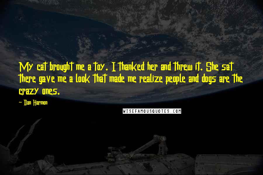 Dan Harmon Quotes: My cat brought me a toy. I thanked her and threw it. She sat there gave me a look that made me realize people and dogs are the crazy ones.