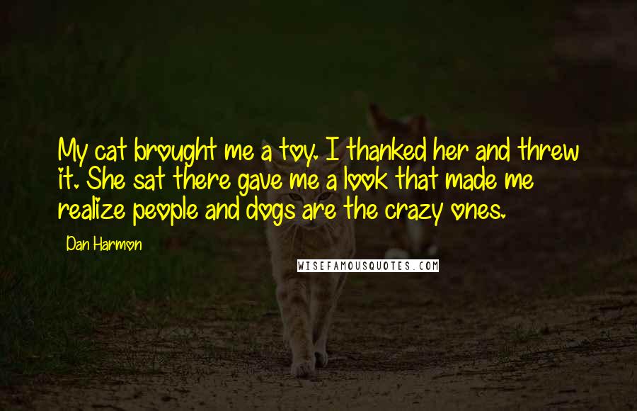 Dan Harmon Quotes: My cat brought me a toy. I thanked her and threw it. She sat there gave me a look that made me realize people and dogs are the crazy ones.