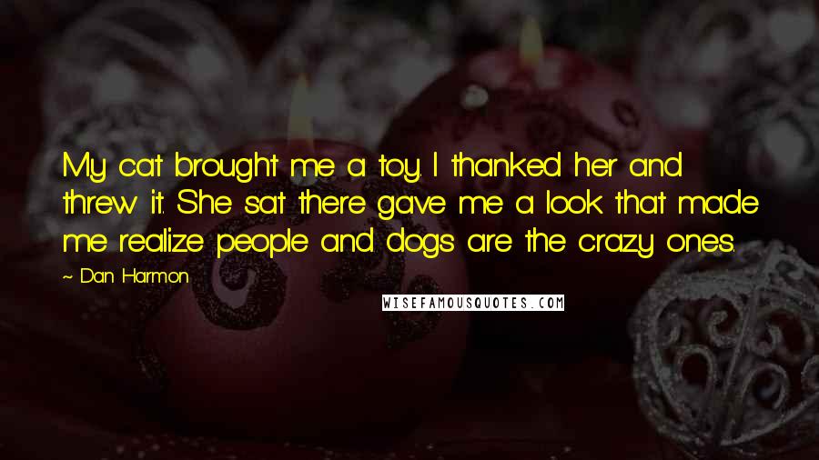 Dan Harmon Quotes: My cat brought me a toy. I thanked her and threw it. She sat there gave me a look that made me realize people and dogs are the crazy ones.