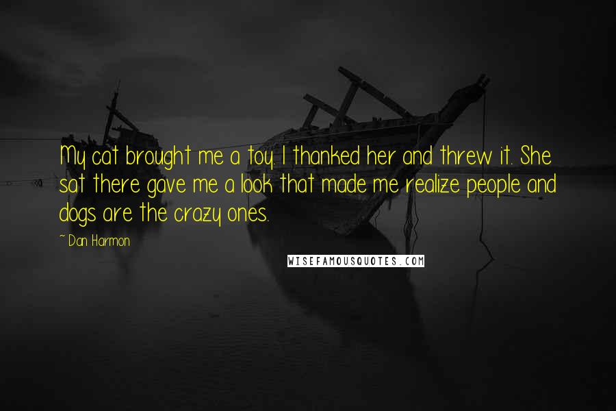 Dan Harmon Quotes: My cat brought me a toy. I thanked her and threw it. She sat there gave me a look that made me realize people and dogs are the crazy ones.