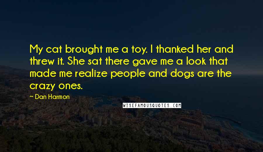 Dan Harmon Quotes: My cat brought me a toy. I thanked her and threw it. She sat there gave me a look that made me realize people and dogs are the crazy ones.