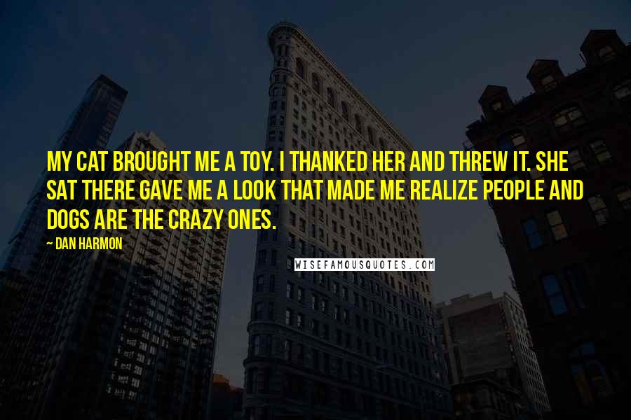 Dan Harmon Quotes: My cat brought me a toy. I thanked her and threw it. She sat there gave me a look that made me realize people and dogs are the crazy ones.