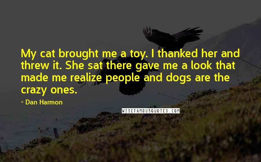 Dan Harmon Quotes: My cat brought me a toy. I thanked her and threw it. She sat there gave me a look that made me realize people and dogs are the crazy ones.