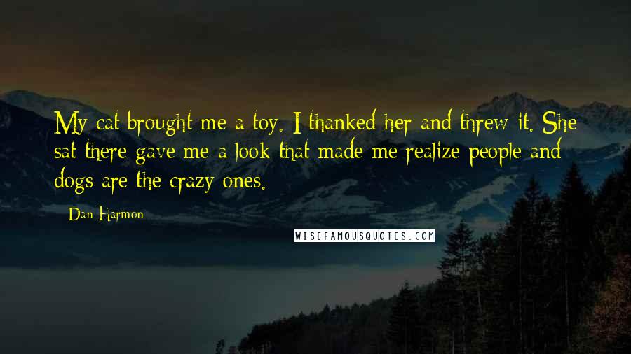 Dan Harmon Quotes: My cat brought me a toy. I thanked her and threw it. She sat there gave me a look that made me realize people and dogs are the crazy ones.