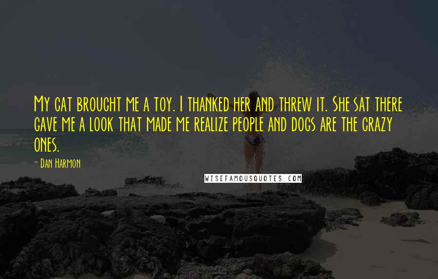 Dan Harmon Quotes: My cat brought me a toy. I thanked her and threw it. She sat there gave me a look that made me realize people and dogs are the crazy ones.