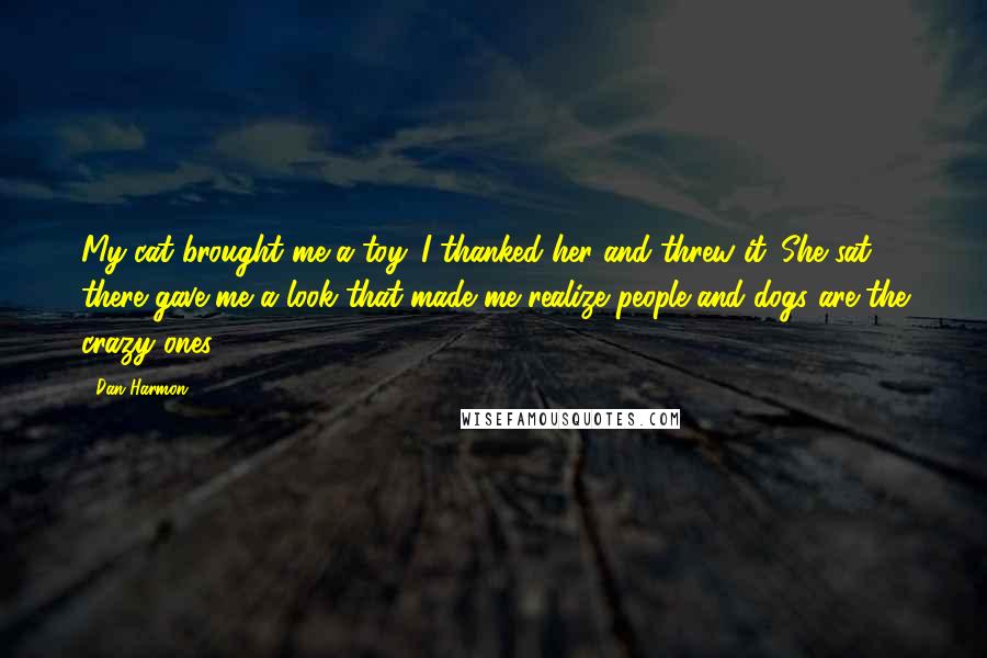 Dan Harmon Quotes: My cat brought me a toy. I thanked her and threw it. She sat there gave me a look that made me realize people and dogs are the crazy ones.