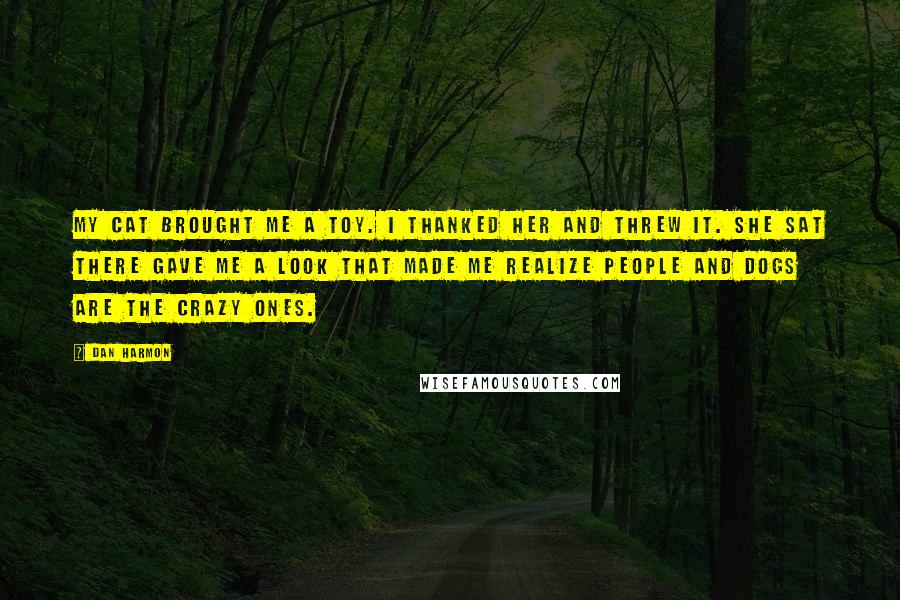 Dan Harmon Quotes: My cat brought me a toy. I thanked her and threw it. She sat there gave me a look that made me realize people and dogs are the crazy ones.