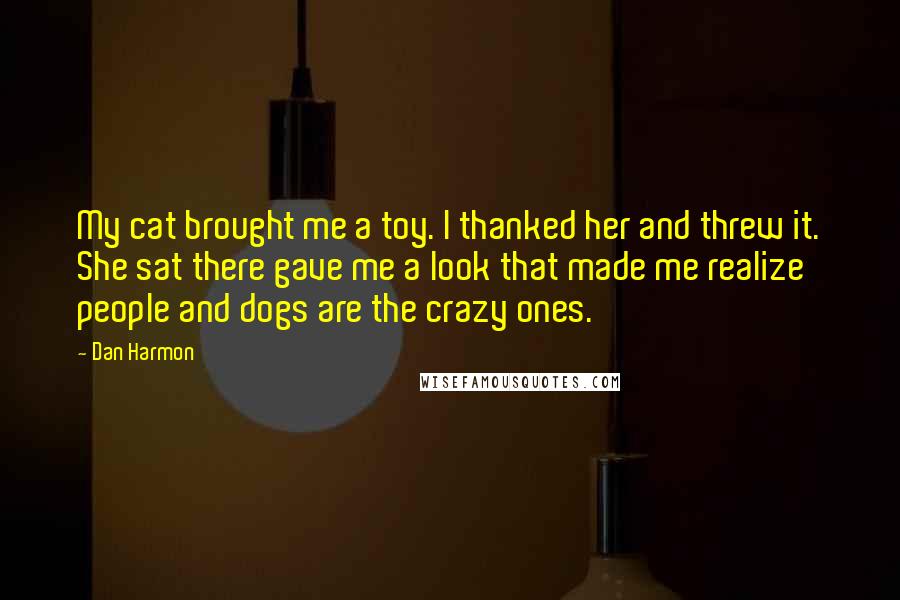 Dan Harmon Quotes: My cat brought me a toy. I thanked her and threw it. She sat there gave me a look that made me realize people and dogs are the crazy ones.