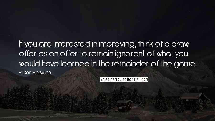 Dan Heisman Quotes: If you are interested in improving, think of a draw offer as an offer to remain ignorant of what you would have learned in the remainder of the game.