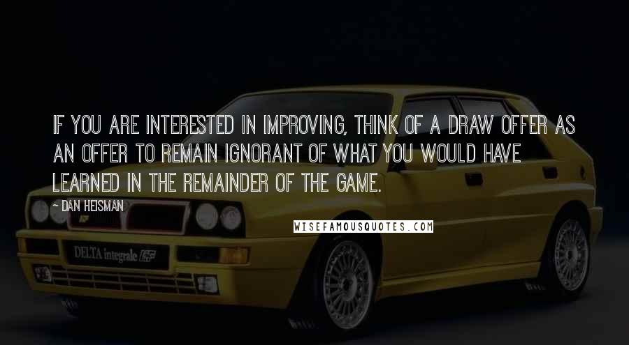 Dan Heisman Quotes: If you are interested in improving, think of a draw offer as an offer to remain ignorant of what you would have learned in the remainder of the game.