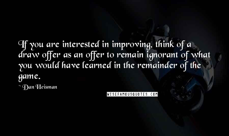 Dan Heisman Quotes: If you are interested in improving, think of a draw offer as an offer to remain ignorant of what you would have learned in the remainder of the game.