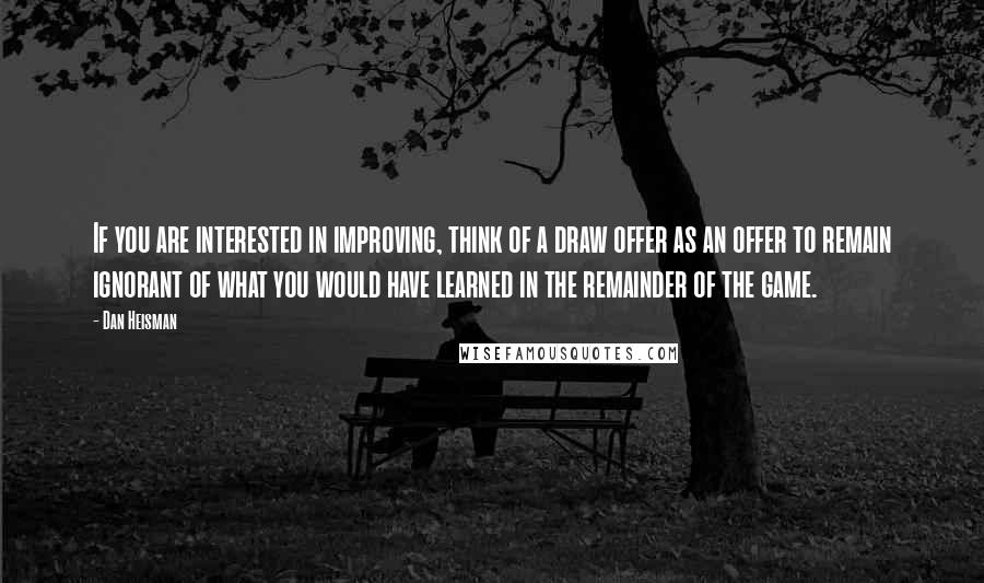 Dan Heisman Quotes: If you are interested in improving, think of a draw offer as an offer to remain ignorant of what you would have learned in the remainder of the game.
