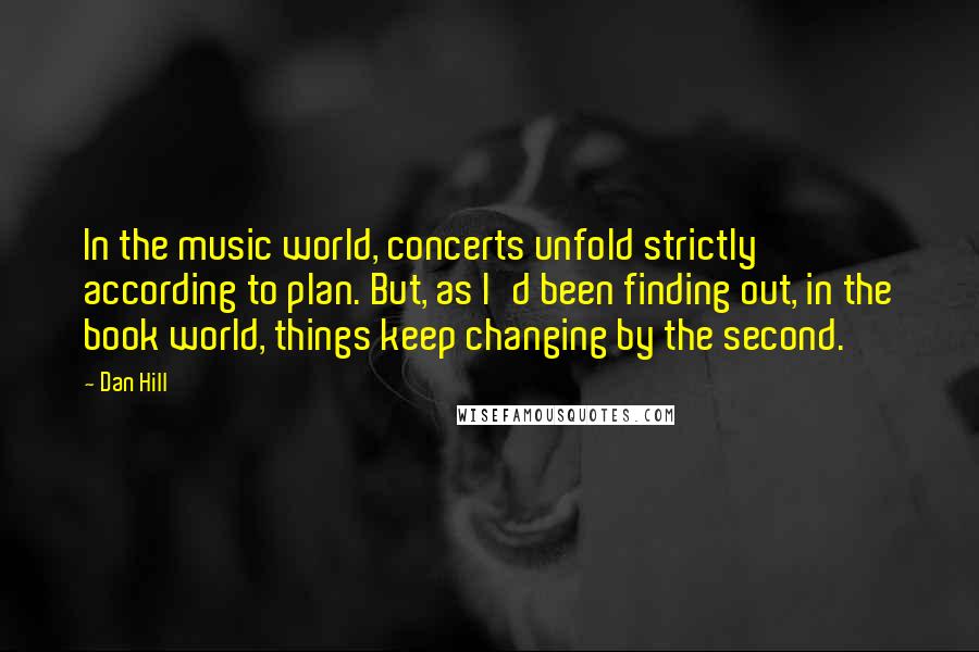 Dan Hill Quotes: In the music world, concerts unfold strictly according to plan. But, as I'd been finding out, in the book world, things keep changing by the second.