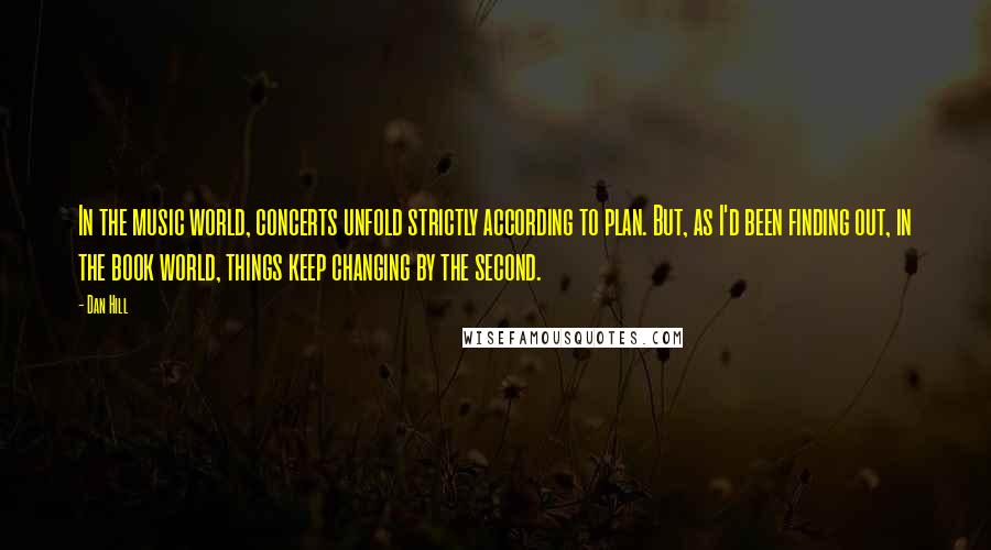 Dan Hill Quotes: In the music world, concerts unfold strictly according to plan. But, as I'd been finding out, in the book world, things keep changing by the second.