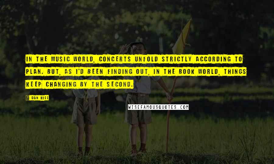 Dan Hill Quotes: In the music world, concerts unfold strictly according to plan. But, as I'd been finding out, in the book world, things keep changing by the second.