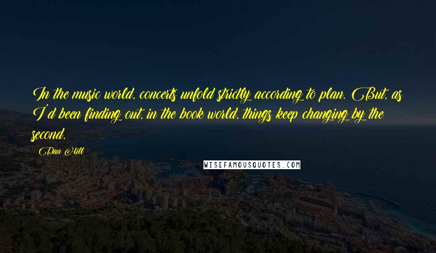 Dan Hill Quotes: In the music world, concerts unfold strictly according to plan. But, as I'd been finding out, in the book world, things keep changing by the second.