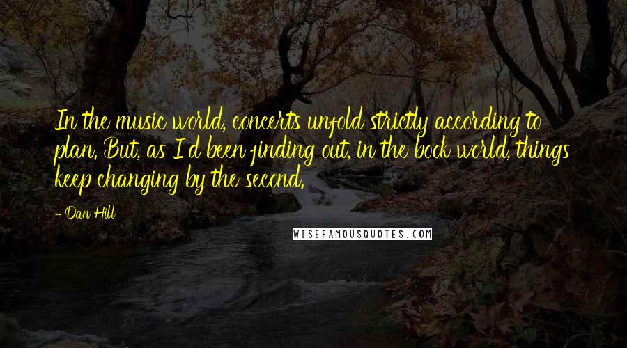 Dan Hill Quotes: In the music world, concerts unfold strictly according to plan. But, as I'd been finding out, in the book world, things keep changing by the second.