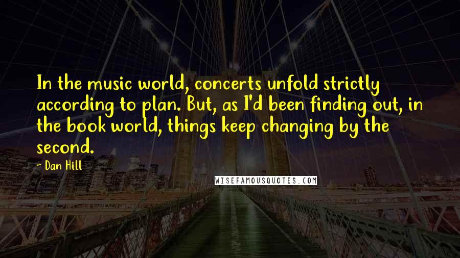 Dan Hill Quotes: In the music world, concerts unfold strictly according to plan. But, as I'd been finding out, in the book world, things keep changing by the second.