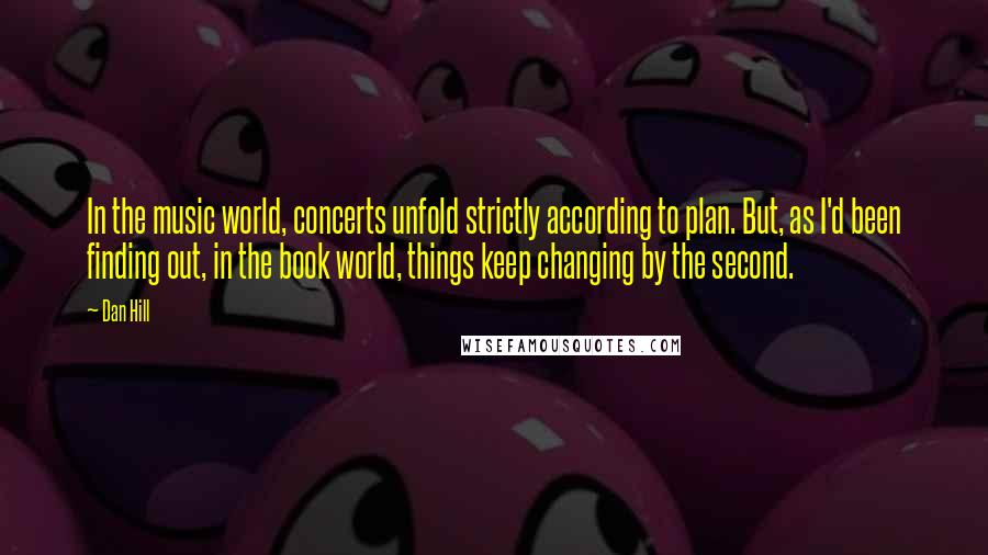 Dan Hill Quotes: In the music world, concerts unfold strictly according to plan. But, as I'd been finding out, in the book world, things keep changing by the second.