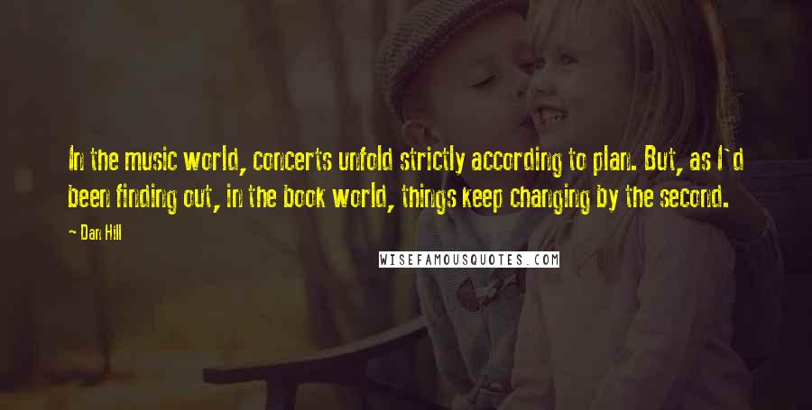 Dan Hill Quotes: In the music world, concerts unfold strictly according to plan. But, as I'd been finding out, in the book world, things keep changing by the second.