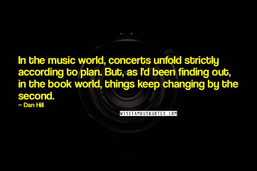 Dan Hill Quotes: In the music world, concerts unfold strictly according to plan. But, as I'd been finding out, in the book world, things keep changing by the second.