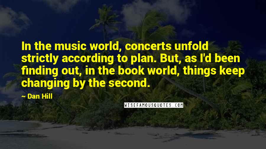 Dan Hill Quotes: In the music world, concerts unfold strictly according to plan. But, as I'd been finding out, in the book world, things keep changing by the second.