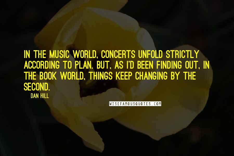 Dan Hill Quotes: In the music world, concerts unfold strictly according to plan. But, as I'd been finding out, in the book world, things keep changing by the second.