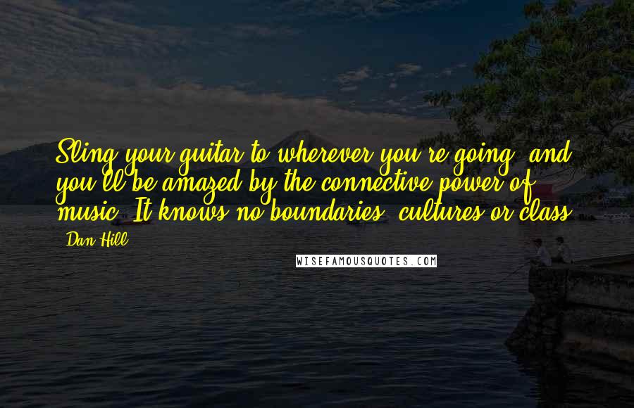 Dan Hill Quotes: Sling your guitar to wherever you're going, and you'll be amazed by the connective power of music: It knows no boundaries, cultures or class.