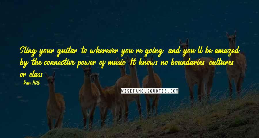 Dan Hill Quotes: Sling your guitar to wherever you're going, and you'll be amazed by the connective power of music: It knows no boundaries, cultures or class.