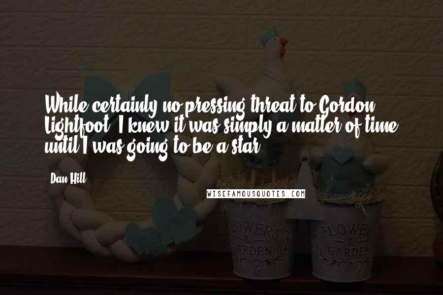 Dan Hill Quotes: While certainly no pressing threat to Gordon Lightfoot, I knew it was simply a matter of time until I was going to be a star.