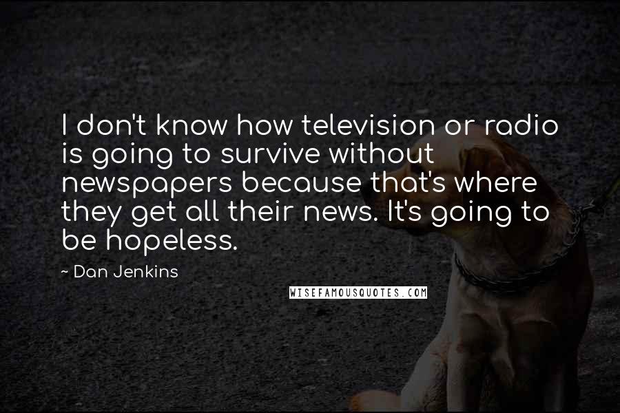 Dan Jenkins Quotes: I don't know how television or radio is going to survive without newspapers because that's where they get all their news. It's going to be hopeless.