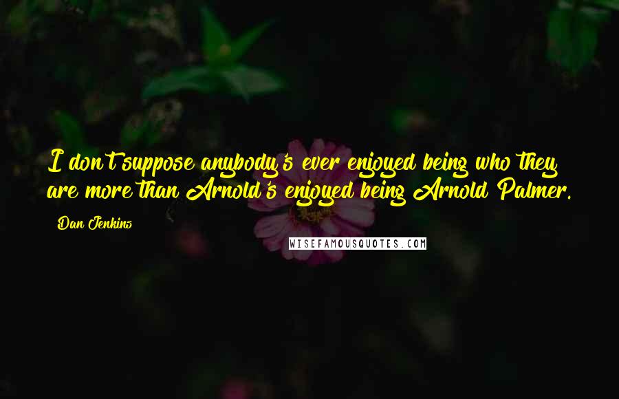 Dan Jenkins Quotes: I don't suppose anybody's ever enjoyed being who they are more than Arnold's enjoyed being Arnold Palmer.