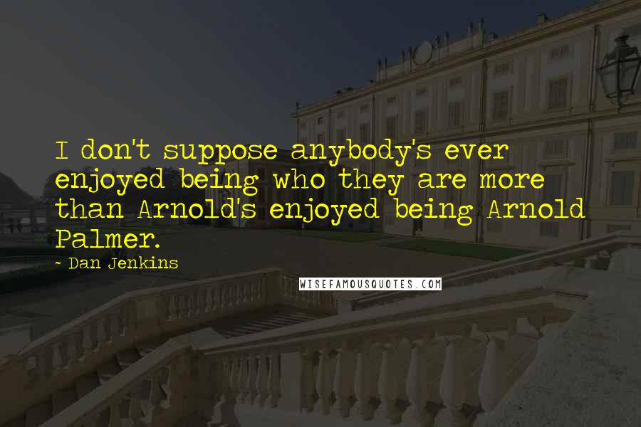 Dan Jenkins Quotes: I don't suppose anybody's ever enjoyed being who they are more than Arnold's enjoyed being Arnold Palmer.