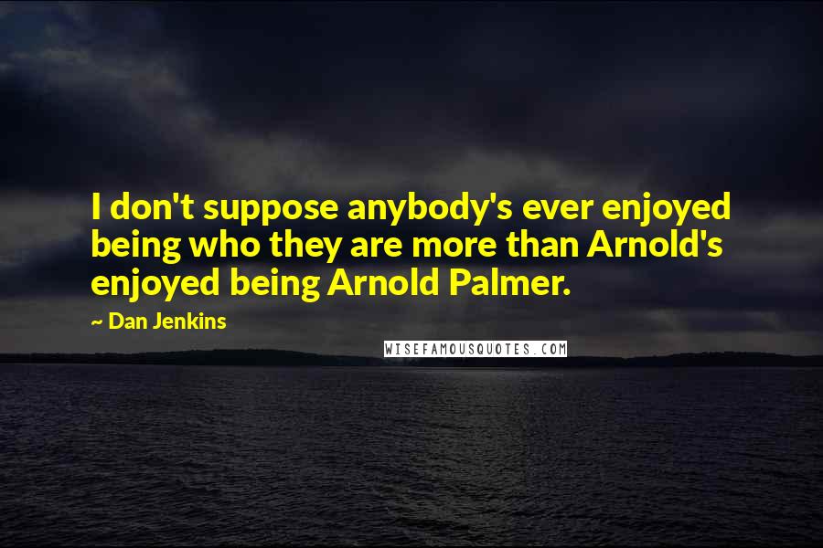 Dan Jenkins Quotes: I don't suppose anybody's ever enjoyed being who they are more than Arnold's enjoyed being Arnold Palmer.