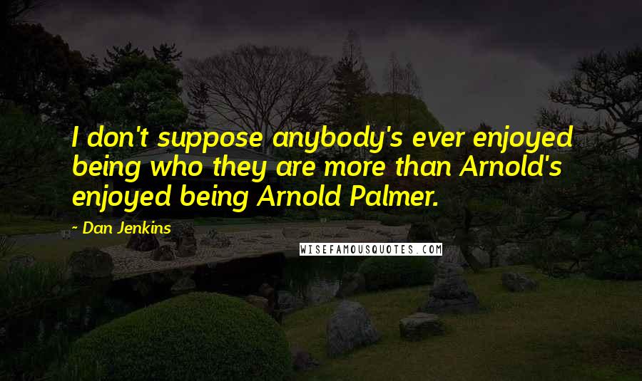 Dan Jenkins Quotes: I don't suppose anybody's ever enjoyed being who they are more than Arnold's enjoyed being Arnold Palmer.