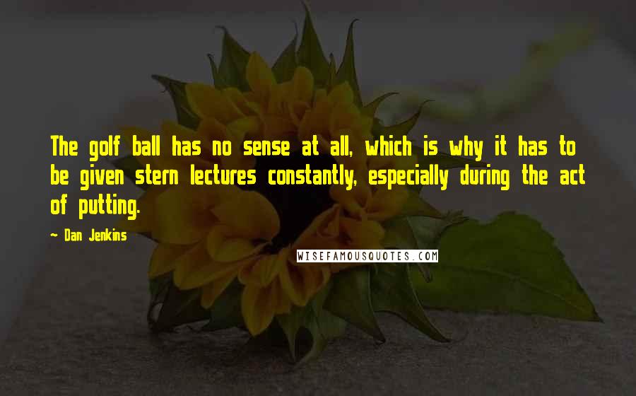 Dan Jenkins Quotes: The golf ball has no sense at all, which is why it has to be given stern lectures constantly, especially during the act of putting.