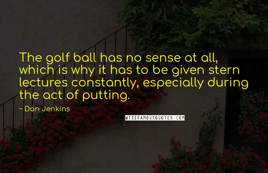 Dan Jenkins Quotes: The golf ball has no sense at all, which is why it has to be given stern lectures constantly, especially during the act of putting.
